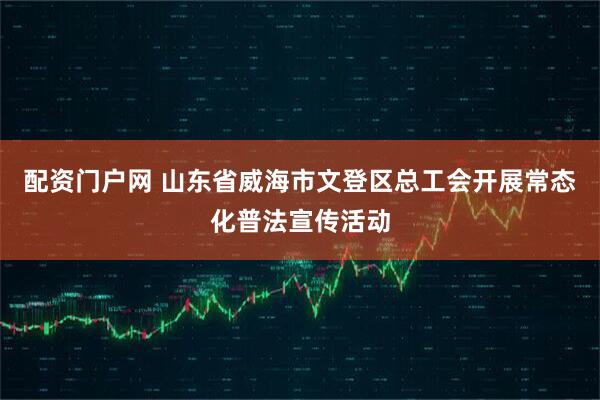 配资门户网 山东省威海市文登区总工会开展常态化普法宣传活动