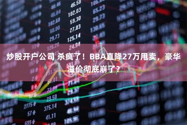 炒股开户公司 杀疯了！BBA直降27万甩卖，豪华溢价彻底崩了？
