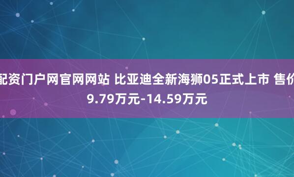 配资门户网官网网站 比亚迪全新海狮05正式上市 售价9.79万元-14.59万元