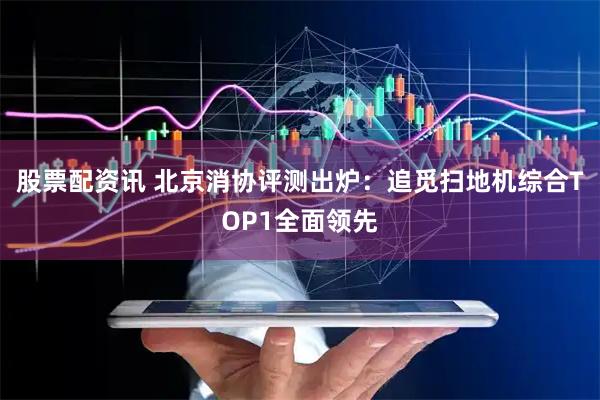 股票配资讯 北京消协评测出炉：追觅扫地机综合TOP1全面领先