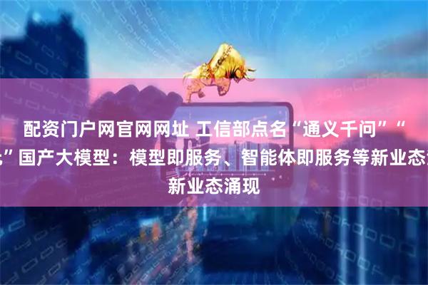 配资门户网官网网址 工信部点名“通义千问”“混元”国产大模型：模型即服务、智能体即服务等新业态涌现