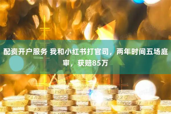 配资开户服务 我和小红书打官司，两年时间五场庭审，获赔85万
