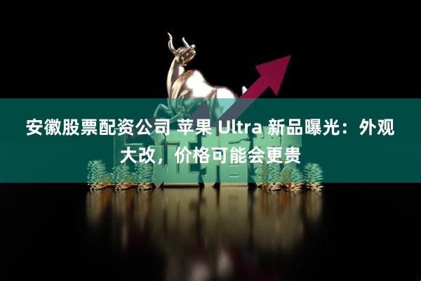 安徽股票配资公司 苹果 Ultra 新品曝光：外观大改，价格可能会更贵