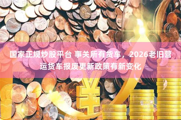 国家正规炒股平台 事关所有货车，2026老旧营运货车报废更新政策有新变化