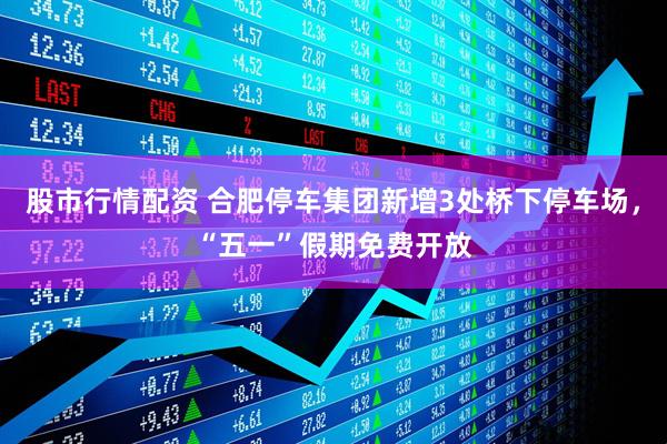 股市行情配资 合肥停车集团新增3处桥下停车场，“五一”假期免费开放