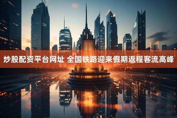 炒股配资平台网址 全国铁路迎来假期返程客流高峰