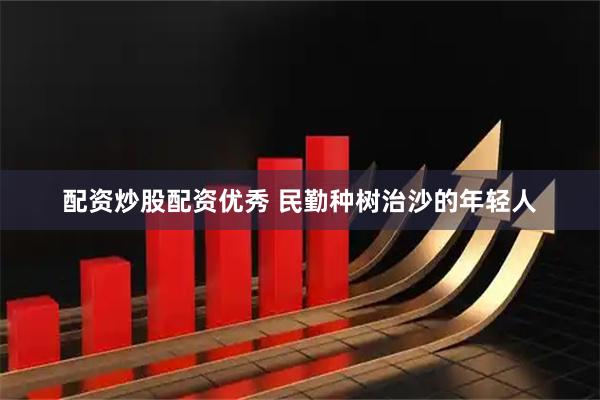 配资炒股配资优秀 民勤种树治沙的年轻人