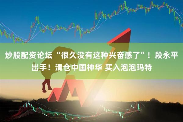 炒股配资论坛 “很久没有这种兴奋感了”！段永平出手！清仓中国神华 买入泡泡玛特