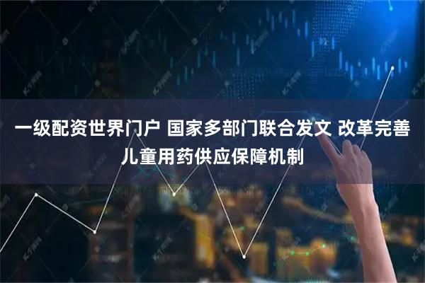 一级配资世界门户 国家多部门联合发文 改革完善儿童用药供应保障机制