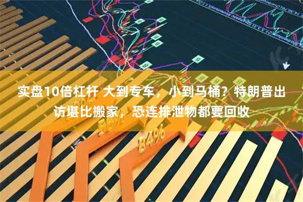 实盘10倍杠杆 大到专车，小到马桶？特朗普出访堪比搬家，恐连排泄物都要回收