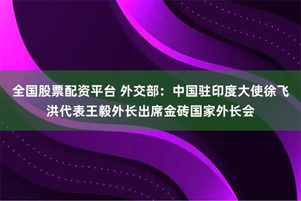 全国股票配资平台 外交部：中国驻印度大使徐飞洪代表王毅外长出席金砖国家外长会