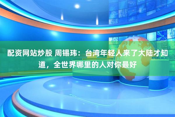 配资网站炒股 周锡玮：台湾年轻人来了大陆才知道，全世界哪里的人对你最好
