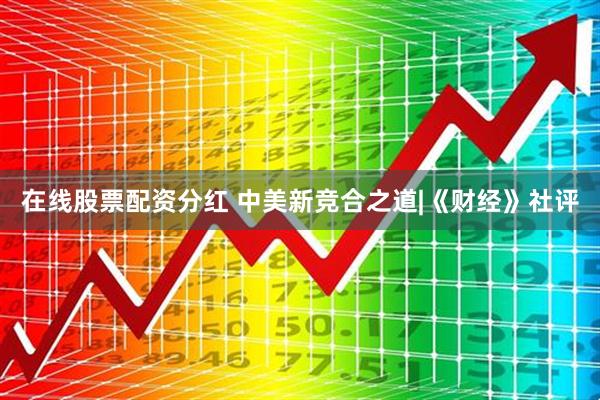 在线股票配资分红 中美新竞合之道|《财经》社评